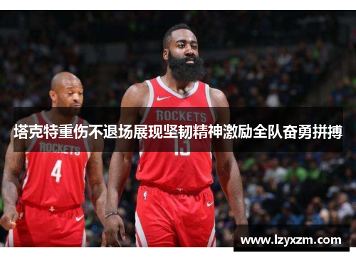 塔克特重伤不退场展现坚韧精神激励全队奋勇拼搏