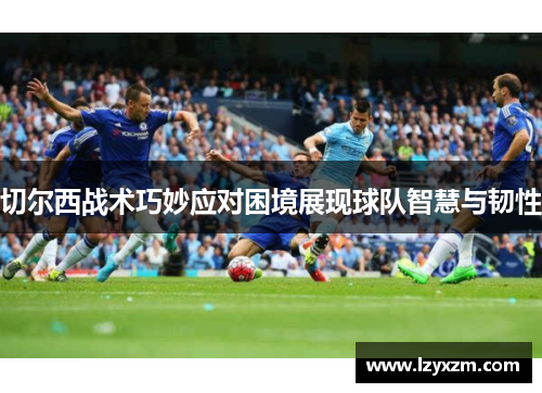 切尔西战术巧妙应对困境展现球队智慧与韧性