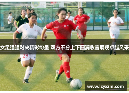 女足强强对决精彩纷呈 双方不分上下圆满收官展现卓越风采