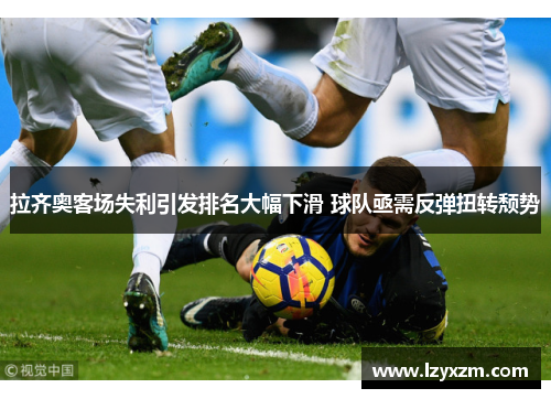 拉齐奥客场失利引发排名大幅下滑 球队亟需反弹扭转颓势
