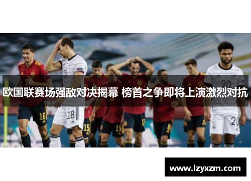 欧国联赛场强敌对决揭幕 榜首之争即将上演激烈对抗