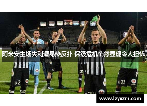 阿米安主场失利遭昂热反扑 保级危机悄然显现令人担忧